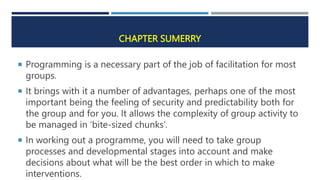 CHAPTER SUMERRY
 Programming is a necessary part of the job of facilitation for most
groups.
 It brings with it a number of advantages, perhaps one of the most
important being the feeling of security and predictability both for
the group and for you. It allows the complexity of group activity to
be managed in ‘bite-sized chunks’.
 In working out a programme, you will need to take group
processes and developmental stages into account and make
decisions about what will be the best order in which to make
interventions.
 