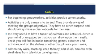 CONT..
 For beginning groupworkers, activities provide some security.
 Activities are only a means to an end. They provide a way of
meeting the group’s objectives. They have no other purpose and
should always have a clear rationale for their use.
 It is very useful to have a toolkit of exercises and activities, either in
your mind or on paper, so that you can draw upon them easily.
These you will find in books containing games, exercises and
activities, and on the shelves of other disciplines – youth work,
 community work, teaching, child therapy, and so on. You can even
steal ideas from television panel games.
 