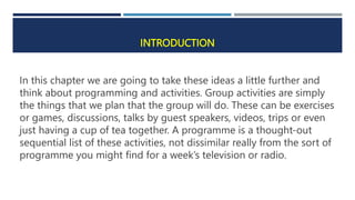 INTRODUCTION
In this chapter we are going to take these ideas a little further and
think about programming and activities. Group activities are simply
the things that we plan that the group will do. These can be exercises
or games, discussions, talks by guest speakers, videos, trips or even
just having a cup of tea together. A programme is a thought-out
sequential list of these activities, not dissimilar really from the sort of
programme you might find for a week’s television or radio.
 