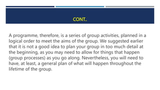 CONT..
A programme, therefore, is a series of group activities, planned in a
logical order to meet the aims of the group. We suggested earlier
that it is not a good idea to plan your group in too much detail at
the beginning, as you may need to allow for things that happen
(group processes) as you go along. Nevertheless, you will need to
have, at least, a general plan of what will happen throughout the
lifetime of the group.
 