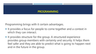 PROGRAMMING
Programming brings with it certain advantages.
 It provides a focus for people to come together and a context in
which they can interact.
 It provides structure for the group. A structured experience
provides group members with certainty and security. It helps them
feel safer and they are able to predict what is going to happen next
and in the future in the group.
 