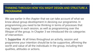 THINKING THROUGH HOW YOU MIGHT DESIGN AND STRUCTURE A
PROGRAMME
We saw earlier in the chapter that we can take account of what we
know about group development in devising our programme. In
programming you need to be thinking in terms of processes that
may happen in each session, as well as programming over the
lifespan of the group. In Chapter 3 we introduced the six categories
of intervention.
1. Supportive At all times throughout an activity, session and
programme your intention should be to be supportive, affirming the
worth and value of all the individuals in the group, including their
qualities, attitudes or actions.
 