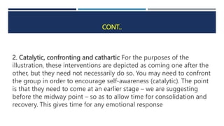 CONT..
2. Catalytic, confronting and cathartic For the purposes of the
illustration, these interventions are depicted as coming one after the
other, but they need not necessarily do so. You may need to confront
the group in order to encourage self-awareness (catalytic). The point
is that they need to come at an earlier stage – we are suggesting
before the midway point – so as to allow time for consolidation and
recovery. This gives time for any emotional response
 