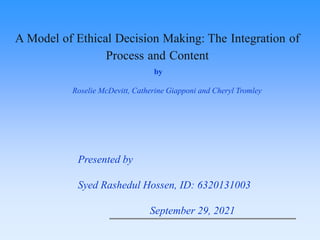 Presented by
Syed Rashedul Hossen, ID: 6320131003
September 29, 2021
A Model of Ethical Decision Making: The Integration of
Process and Content
by
Roselie McDevitt, Catherine Giapponi and Cheryl Tromley
 