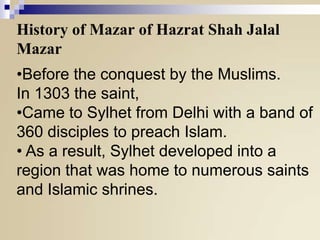 History of Mazar of Hazrat Shah Jalal
Mazar
•Before the conquest by the Muslims.
In 1303 the saint,
•Came to Sylhet from Delhi with a band of
360 disciples to preach Islam.
• As a result, Sylhet developed into a
region that was home to numerous saints
and Islamic shrines.

 