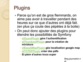 Plugins Parce qu’on est de gros flemmards, on aime pas avoir à travailler pendant des heures sur ce que d’autres ont déjà fait. (en plus ça coute des pépètes à la boite) On peut donc ajouter des plugins pour étendre les possibilités de Symfony sfGuardPlugin  gère l’authentification sfThumbnailPlugin  pour la création de miniature sfEasyGMapPlugin géo localisation google map sfTCPDFPlugin créer des pdfs Et plein d’autres trucs super 