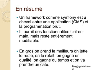 En résumé Un framework comme symfony est à cheval entre une application (CMS) et la programmation brut. Il fournit des fonctionnalités clef en main, mais reste entièrement modifiable. En gros on prend le meilleurs on jette le reste, on le refait, on gagne en qualité, on gagne du temps et on va prendre un café. 