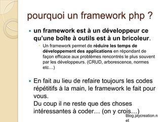 pourquoi un framework php ? un framework est à un développeur ce qu’une boîte à outils est à un bricoleur . Un framework permet de  réduire les temps de développement des applications  en répondant de façon efficace aux problèmes rencontrés le plus souvent par les développeurs. (CRUD, arborescence, normes etc…) En fait au lieu de refaire toujours les codes répétitifs à la main, le framework le fait pour vous.  Du coup il ne reste que des choses intéressantes à coder… (on y crois…) 