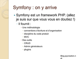 Symfony : on y arrive Symfony est un framework PHP. (allez je suis sur que vous vous en doutiez !) Il fournit :  Une méthodologie conventions d’écriture et d’organisation discipline du code produit MVC Des outils CRUD Admin générateurs plugins 