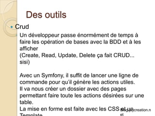 Des outils Crud Un développeur passe énormément de temps à faire les opération de bases avec la BDD et à les afficher  (Create, Read, Update, Delete ça fait CRUD... sisi) Avec un Symfony, il suffit de lancer une ligne de commande pour qu’il génère les actions utiles. Il va nous créer un dossier avec des pages permettant faire toute les actions désirées sur une table.  La mise en forme est faite avec les CSS et un Template. 