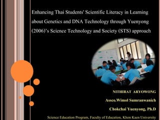 NITHIRAT ARYOWONG
Assco.Wimol Sumranwanich
Chokchai Yuenyong, Ph.D
Science Education Program, Faculty of Education, Khon Kaen University
EnhancingThai Students' Scientific Literacy in Learning
aboutGenetics and DNA Technologythrough Yuenyong
(2006)’s Science Technologyand Society (STS) approach
 