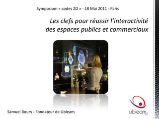 Symposium « codes 2D » - 18 Mai 2011 - Paris Les clefs pour réussir l’interactivité  des espaces publics et commerciaux  Samuel Boury - Fondateur de Ubleam 