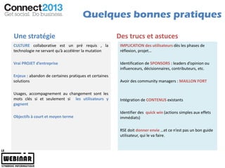 Quelques bonnes pratiques

Une stratégie                                          Des trucs et astuces
CULTURE collaborative est un pré requis , la            IMPLICATION des utilisateurs dès les phases de
technologie ne servant qu’à accélérer la mutation       réflexion, projet…

Vrai PROJET d’entreprise                                Identification de SPONSORS : leaders d’opinion ou
                                                        influenceurs, décisionnaires, contributeurs, etc.
Enjeux : abandon de certaines pratiques et certaines
solutions                                               Avoir des community managers : MAILLON FORT

Usages, accompagnement au changement sont les
mots clés si et seulement si les utilisateurs y         Intégration de CONTENUS existants
gagnent
                                                        Identifier des quick win (actions simples aux effets
Objectifs à court et moyen terme                        immédiats)

                                                        RSE doit donner envie …et ce n’est pas un bon guide
                                                        utilisateur, qui le va faire.
 