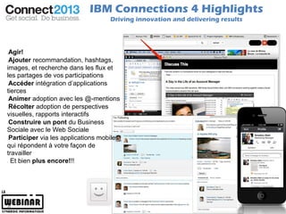 IBM Connections 4 Highlights
                                    Driving innovation and delivering results




 Agir!
 Ajouter recommandation, hashtags,
images, et recherche dans les flux et
les partages de vos participations
 Accéder intégration d’applications
tierces
 Animer adoption avec les @-mentions
 Récolter adoption de perspectives
visuelles, rapports interactifs
 Construire un pont du Business
Sociale avec le Web Sociale
 Participer via les applications mobiles
qui répondent à votre façon de
travailler
  Et bien plus encore!!!




21                                                                              © 2011 IBM Corporation
 