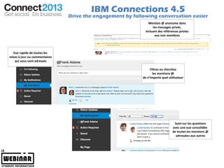 IBM Connections 4.5
                               Drive the engagement by following conversation easier
                                                               Mention @ anonyme dans
                                                                  les messages privés,
                                                             incluant des références privies
                                                                   aux non membres




  Vue rapide de toutes les
mises à jour ou commentaires
   qui vous sont adressés

                                                                Filtrez ou cherchez
                                                                  les mentions @
                                                           de n’importe quel utilisateur




                                                                                 Suivi sur les questions
                                                                                avec une vue consolidée
                                                                                de toutes les mentions @
                                                                                  adressées aux autres
 