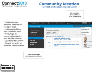 Community Ideation
                                                        Harvest and execute ideas faster

                                                                                  Gérer les idées
                                                                                  dans un tableur
                                                                                ou un autre produit


. Visualisation des
nouvelles idées avec la
vue Open Ideas
. Fusion des doublons
pour clarifier les votes
. Verrouillage des
commentaires & votes
pour les idées résolues.
. Export des idées en CSV
. Choix de presenter les
nouvelles idées par défaut



                                 Focus sur des idées
                             par le vote des participants
 