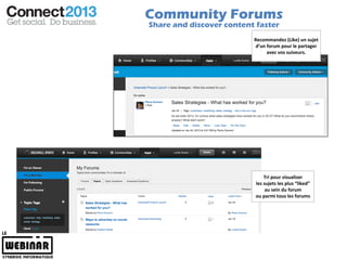 Community Forums
Share and discover content faster
                          Recommandez (Like) un sujet
                          d’un forum pour le partager
                               avec vos suiveurs.




                               Tri pour visualiser
                           les sujets les plus “liked”
                                au sein du forum
                           ou parmi tous les forums
 