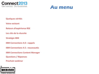 Au menu

Quelques vérités

Votre existant

Retours d’expérience RSE

Les clés de la réussite

Stratégie IBM

IBM Connections 4.0 : rappels

IBM Connections 4.5 : nouveautés

IBM Connections Content Manager
Questions / Réponses
Prochain webinar
 