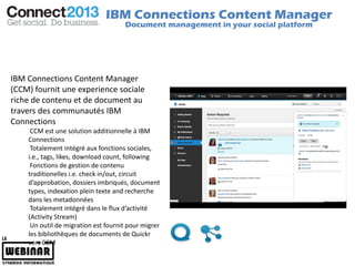IBM Connections Content Manager
                                     Document management in your social platform




IBM Connections Content Manager
(CCM) fournit une experience sociale
riche de contenu et de document au
travers des communautés IBM
Connections
     CCM est une solution additionnelle à IBM
    Connections
     Totalement intégré aux fonctions sociales,
    i.e., tags, likes, download count, following
     Fonctions de gestion de contenu
    traditionelles i.e. check in/out, circuit
    d’approbation, dossiers imbriqués, document
    types, indexation plein texte and recherche
    dans les metadonnées
     Totalement intégré dans le flux d’activité
    (Activity Stream)
     Un outil de migration est fournit pour migrer
    les bibliothèques de documents de Quickr
    vers CCM
 