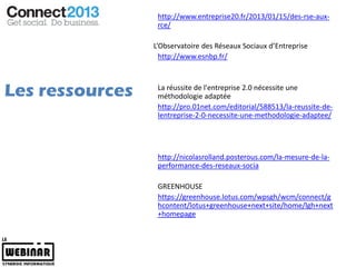 http://www.entreprise20.fr/2013/01/15/des-rse-aux-
                  rce/

                 L’Observatoire des Réseaux Sociaux d’Entreprise
                   http://www.esnbp.fr/



Les ressources    La réussite de l'entreprise 2.0 nécessite une
                  méthodologie adaptée
                  http://pro.01net.com/editorial/588513/la-reussite-de-
                  lentreprise-2-0-necessite-une-methodologie-adaptee/




                  http://nicolasrolland.posterous.com/la-mesure-de-la-
                  performance-des-reseaux-socia

                  GREENHOUSE
                  https://greenhouse.lotus.com/wpsgh/wcm/connect/g
                  hcontent/lotus+greenhouse+next+site/home/lgh+next
                  +homepage
 