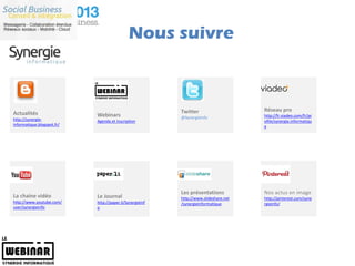 Nous suivre



                                                          Twitter                     Réseau pro
Actualités                  Webinars                                                  http://fr.viadeo.com/fr/pr
http://synergie-                                          @SynergieInfo
                            Agenda et inscription                                     ofile/synergie.informatiqu
informatique.blogspot.fr/                                                             e




                                                          Les présentations           Nos actus en image
La chaine vidéo             Le Journal                    http://www.slideshare.net   http://pinterest.com/syne
http://www.youtube.com/     http://paper.li/SynergieInf   /synergieinformatique       rgieinfo/
user/synergieinfo           o
 
