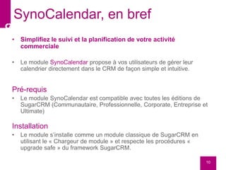 • Simplifiez le suivi et la planification de votre activité
commerciale
• Le module SynoCalendar propose à vos utilisateurs de gérer leur
calendrier directement dans le CRM de façon simple et intuitive.
Pré-requis
• Le module SynoCalendar est compatible avec toutes les éditions de
SugarCRM (Communautaire, Professionnelle, Corporate, Entreprise et
Ultimate)
Installation
• Le module s’installe comme un module classique de SugarCRM en
utilisant le « Chargeur de module » et respecte les procédures «
upgrade safe » du framework SugarCRM.
10
SynoCalendar, en bref
 