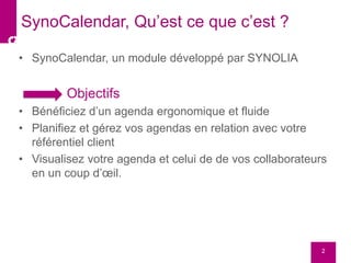 • SynoCalendar, un module développé par SYNOLIA
Objectifs
• Bénéficiez d’un agenda ergonomique et fluide
• Planifiez et gérez vos agendas en relation avec votre
référentiel client
• Visualisez votre agenda et celui de de vos collaborateurs
en un coup d’œil.
2
SynoCalendar, Qu’est ce que c’est ?
 