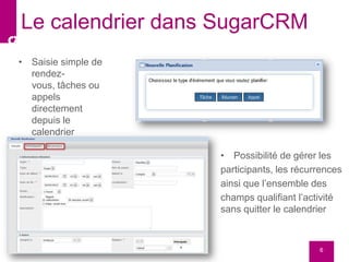 • Saisie simple de
rendez-
vous, tâches ou
appels
directement
depuis le
calendrier
6
Le calendrier dans SugarCRM
• Possibilité de gérer les
participants, les récurrences
ainsi que l’ensemble des
champs qualifiant l’activité
sans quitter le calendrier
 