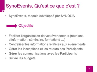 • SynoEvents, module développé par SYNOLIA
Objectifs
• Faciliter l’organisation de vos événements (réunions
d’information, séminaire, formations …)
• Centraliser les informations relatives aux événements
• Gérer les inscriptions et les retours des Participants
• Gérer les communications avec les Participants
• Suivre les budgets
2
SynoEvents, Qu’est ce que c’est ?
 