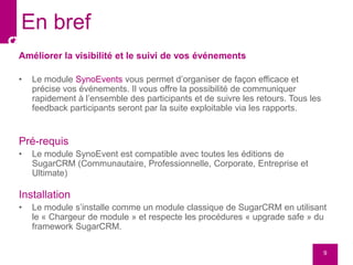 Améliorer la visibilité et le suivi de vos événements
• Le module SynoEvents vous permet d’organiser de façon efficace et
précise vos événements. Il vous offre la possibilité de communiquer
rapidement à l’ensemble des participants et de suivre les retours. Tous les
feedback participants seront par la suite exploitable via les rapports.
Pré-requis
• Le module SynoEvent est compatible avec toutes les éditions de
SugarCRM (Communautaire, Professionnelle, Corporate, Entreprise et
Ultimate)
Installation
• Le module s’installe comme un module classique de SugarCRM en utilisant
le « Chargeur de module » et respecte les procédures « upgrade safe » du
framework SugarCRM.
9
En bref
 