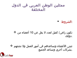  ‫:الشروط‬
 ‫عن‬ ‫يقل‬ ‫ل‬ ‫لعدد‬ ‫كفيل‬ /‫راعي‬ ‫تكون‬10‫من‬ ‫أعضاء‬
‫.دولتك‬
 ‫تشتتهم‬ ‫ول‬ ‫العمل‬ ‫أمور‬ ‫في‬ ‫وتساعدهم‬ ‫العضاء‬ ‫تتبني‬
‫الجميع‬ ‫وتساعد‬ ‫أخري‬ ‫.بشركات‬
‫الدول‬ ‫في‬ ‫العربي‬ ‫الوطن‬ ‫ممثلين‬
‫المختلفة‬
 