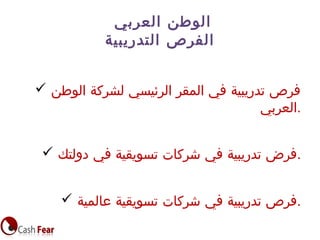 ‫العربي‬ ‫الوطن‬
‫التدريبية‬ ‫الفرص‬
 ‫الوطن‬ ‫لشركة‬ ‫الرئيسي‬ ‫المقر‬ ‫في‬ ‫تدريبية‬ ‫فرص‬
‫.العربي‬
 ‫دولتك‬ ‫في‬ ‫تسويقية‬ ‫شركات‬ ‫في‬ ‫تدريبية‬ ‫.فرض‬
 ‫عالمية‬ ‫تسويقية‬ ‫شركات‬ ‫في‬ ‫تدريبية‬ ‫.فرص‬
 