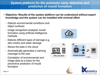 System platform for the automatic early detection and
prediction of mould formation
- Detects environmental conditions and
object surfaces
- Image recognition analyses mould
formation using artificial intelligence
methods
- Detects different types of damage e.g.
also cracks and water damage
- Stores the data in the cloud
- Automatically generates a warning
message to the user
- Correlation of environmental and
image data as a basis for the
preventive prediction of mould
formation
Slide 10
▪ Objective: Results of the system platform can be understood without expert
knowledge and the system can be installed with minimal effort
 