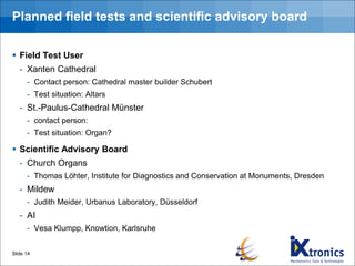 Planned field tests and scientific advisory board
▪ Field Test User
- Xanten Cathedral
- Contact person: Cathedral master builder Schubert
- Test situation: Altars
- St.-Paulus-Cathedral Münster
- contact person:
- Test situation: Organ?
▪ Scientific Advisory Board
- Church Organs
- Thomas Löhter, Institute for Diagnostics and Conservation at Monuments, Dresden
- Mildew
- Judith Meider, Urbanus Laboratory, Düsseldorf
- AI
- Vesa Klumpp, Knowtion, Karlsruhe
Slide 14
 