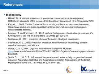 References
▪ Bibliography
- HAWK, 2019. climatic zone church: preventive conservation of the equipment,
Hildesheim: abstracts of the lectures Interdisciplinary conference 16 to 18 January 2019.
- Kappel, J., 2018. Xanten Cathedral has a mould problem - art treasures threatened,
https://www.kirche-und-leben.de/artikel/xantener-dom-hat-ein-schimmel-problem-
kunstschaetze-bedroht/.
- Leissner, J. and Fuhrmann. C., 2018. cultural heritage and climate change - are we at a
turning point?, see left: In: Cartaditalia IX (2018), pp. 220-234.
- Sedlbauer, K., 2001. prediction of mould formation, Stuttgart: dissertation.
- Sedlbauer, K. Z., 2003: Prediction model for mould formation in unsteady climate -
practical examples, see left: s.n.
- Walde, C. S. i., 2014. Organ in the cathedral is cleaned, Münster:
https://www.wn.de/Muenster/Kultur/2014/07/1645001-Orgel-im-Dom-wird-geputzt-Neuer-
Spieltisch.
- Smith, S. L.; Hill, S. T.: Influence of temperature and water activity on germination and
growth of Aspergillus restrictus and Aspergillus versicolor. Transactions of the British
Mycological Society Vol. 79 (1982), H. 3, S. 558 - 560.
Slide 16
 