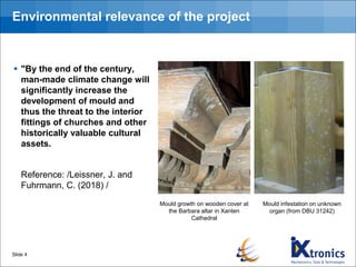 Environmental relevance of the project
▪ "By the end of the century,
man-made climate change will
significantly increase the
development of mould and
thus the threat to the interior
fittings of churches and other
historically valuable cultural
assets.
Reference: /Leissner, J. and
Fuhrmann, C. (2018) /
Slide 4
Mould infestation on unknown
organ (from DBU 31242)
Mould growth on wooden cover at
the Barbara altar in Xanten
Cathedral
 