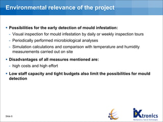 Environmental relevance of the project
▪ Possibilities for the early detection of mould infestation:
- Visual inspection for mould infestation by daily or weekly inspection tours
- Periodically performed microbiological analyses
- Simulation calculations and comparison with temperature and humidity
measurements carried out on site
▪ Disadvantages of all measures mentioned are:
- high costs and high effort
▪ Low staff capacity and tight budgets also limit the possibilities for mould
detection
Slide 6
 
