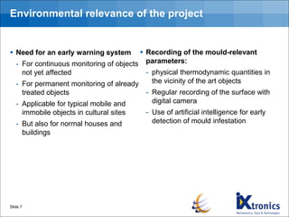 ▪ Need for an early warning system
- For continuous monitoring of objects
not yet affected
- For permanent monitoring of already
treated objects
- Applicable for typical mobile and
immobile objects in cultural sites
- But also for normal houses and
buildings
Slide 7
▪ Recording of the mould-relevant
parameters:
- physical thermodynamic quantities in
the vicinity of the art objects
- Regular recording of the surface with
digital camera
- Use of artificial intelligence for early
detection of mould infestation
Environmental relevance of the project
 