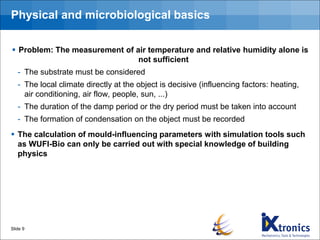 Physical and microbiological basics
▪ Problem: The measurement of air temperature and relative humidity alone is
not sufficient
- The substrate must be considered
- The local climate directly at the object is decisive (influencing factors: heating,
air conditioning, air flow, people, sun, ...)
- The duration of the damp period or the dry period must be taken into account
- The formation of condensation on the object must be recorded
▪ The calculation of mould-influencing parameters with simulation tools such
as WUFI-Bio can only be carried out with special knowledge of building
physics
Slide 9
 