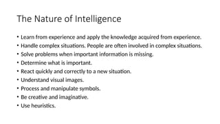 The Nature of Intelligence
• Learn from experience and apply the knowledge acquired from experience.
• Handle complex situations. People are often involved in complex situations.
• Solve problems when important information is missing.
• Determine what is important.
• React quickly and correctly to a new situation.
• Understand visual images.
• Process and manipulate symbols.
• Be creative and imaginative.
• Use heuristics.
 