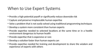 When to Use Expert Systems
• Provide a high potential payoff or significantly reduce downside risk
• Capture and preserve irreplaceable human expertise
• Solve a problem that is not easily solved using traditional programming techniques
• Develop a system more consistent than human experts
• Provide expertise needed to selected locations at the same time or in a hostile
environment dangerous to human health
• Provide expertise that is expensive or rare
• Develop a solution faster than human experts can
• Provide expertise needed for training and development to share the wisdom and
experience of experts with others
 