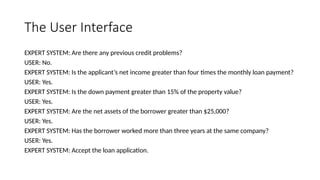 The User Interface
EXPERT SYSTEM: Are there any previous credit problems?
USER: No.
EXPERT SYSTEM: Is the applicant’s net income greater than four times the monthly loan payment?
USER: Yes.
EXPERT SYSTEM: Is the down payment greater than 15% of the property value?
USER: Yes.
EXPERT SYSTEM: Are the net assets of the borrower greater than $25,000?
USER: Yes.
EXPERT SYSTEM: Has the borrower worked more than three years at the same company?
USER: Yes.
EXPERT SYSTEM: Accept the loan application.
 