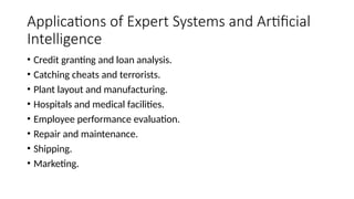 Applications of Expert Systems and Artificial
Intelligence
• Credit granting and loan analysis.
• Catching cheats and terrorists.
• Plant layout and manufacturing.
• Hospitals and medical facilities.
• Employee performance evaluation.
• Repair and maintenance.
• Shipping.
• Marketing.
 