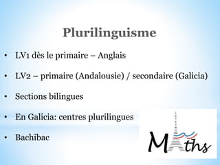 Plurilinguisme
• LV1 dès le primaire – Anglais
• LV2 – primaire (Andalousie) / secondaire (Galicia)
• Sections bilingues
• En Galicia: centres plurilingues
• Bachibac
 