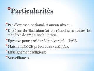 *Pas d'examen national. À aucun niveau.
*Diplôme du Baccalauréat en réussissant toutes les
matières de 2º de Bachillerato.
*Épreuve pour accéder à l’université – PAU.
*Mais la LOMCE prévoit des reválidas.
*Enseignement religieux.
*Surveillances.
*
 