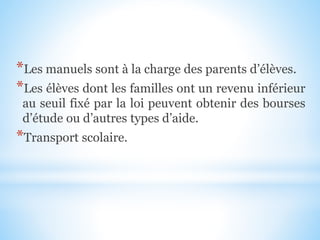 *Les manuels sont à la charge des parents d’élèves.
*Les élèves dont les familles ont un revenu inférieur
au seuil fixé par la loi peuvent obtenir des bourses
d’étude ou d’autres types d’aide.
*Transport scolaire.
 