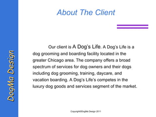 About The Client Our client is  A Dog’s Life . A Dog’s Life is a dog grooming and boarding facility located in the greater Chicago area. The company offers a broad spectrum of services for dog owners and their dogs including dog grooming, training, daycare, and vacation boarding. A Dog’s Life’s competes in the luxury dog  goods and services segment of the market.  DogMa Design Copyright©DogMa Design 2011 