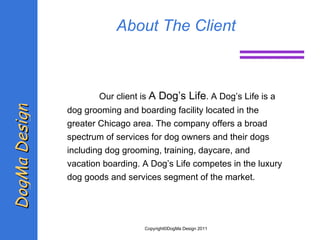 About The Client Our client is  A Dog’s Life . A Dog’s Life is a dog grooming and boarding facility located in the greater Chicago area. The company offers a broad spectrum of services for dog owners and their dogs including dog grooming, training, daycare, and vacation boarding. A Dog’s Life competes in the luxury dog  goods and services segment of the market.  DogMa Design Copyright©DogMa Design 2011 