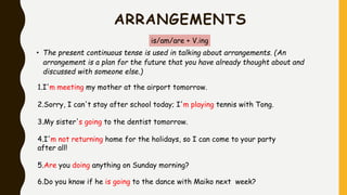 ARRANGEMENTS
is/am/are + V.ing
• The present continuous tense is used in talking about arrangements. (An
arrangement is a plan for the future that you have already thought about and
discussed with someone else.)
1.I'm meeting my mother at the airport tomorrow.
2.Sorry, I can't stay after school today; I'm playing tennis with Tong.
3.My sister's going to the dentist tomorrow.
4.I'm not returning home for the holidays, so I can come to your party
after all!
5.Are you doing anything on Sunday morning?
6.Do you know if he is going to the dance with Maiko next week?
 
