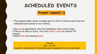 SCHEDULED EVENTS
Present simple(V.1)
• The present simple tense is usually used to refer to future events that are
scheduled (and outside of our control).
1.She has an appointment with the headmaster after school today.
2.There's no need to hurry. The train doesn't leave for another 30
minutes.
3.When does the meeting begin?
Formal
Be + to v.inf
is used to talk about official plans and arrangements in a formal style.
 